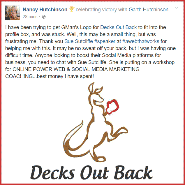 Nancy Hutchinson writes... I have been trying to get GMan's Logo for Decks Out Back to fit into the profile box, and was stuck. Well, this may be a small thing, but was frustrating me. Thank you Sue Sutcliffe #speaker​ at #awebthatworks for helping me with this. It may be no sweat off your back, but I was having one difficult time. Anyone looking to boost their Social Media platforms for business, you need to chat with Sue Sutcliffe. She is putting on a workshop for ONLINE POWER WEB & SOCIAL MEDIA MARKETING COACHING...best money I have spent!